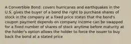 A Convertible Bond: covers hurricanes and earthquakes in the U.S. gives the buyer of a bond the right to purchase shares of stock in the company at a fixed price states that the bond's coupon payment depends on company income can be swapped for a fixed number of shares of stock anytime before maturity at the holder's option allows the holder to force the issuer to buy back the bond at a stated price