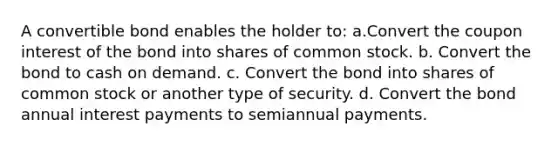 A convertible bond enables the holder to: a.Convert the coupon interest of the bond into shares of common stock. b. Convert the bond to cash on demand. c. Convert the bond into shares of common stock or another type of security. d. Convert the bond annual interest payments to semiannual payments.