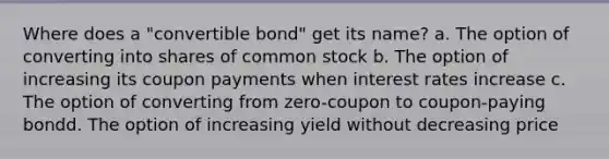 Where does a "convertible bond" get its name? a. The option of converting into shares of common stock b. The option of increasing its coupon payments when interest rates increase c. The option of converting from zero-coupon to coupon-paying bondd. The option of increasing yield without decreasing price