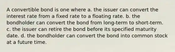 A convertible bond is one where a. the issuer can convert the interest rate from a fixed rate to a floating rate. b. the bondholder can convert the bond from long-term to short-term. c. the issuer can retire the bond before its specified maturity date. d. the bondholder can convert the bond into common stock at a future time.