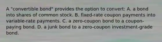 A "convertible bond" provides the option to convert: A. a bond into shares of common stock. B. fixed-rate coupon payments into variable-rate payments. C. a zero-coupon bond to a coupon-paying bond. D. a junk bond to a zero-coupon investment-grade bond.