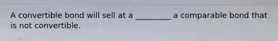 A convertible bond will sell at a _________ a comparable bond that is not convertible.