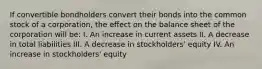 If convertible bondholders convert their bonds into the common stock of a corporation, the effect on the balance sheet of the corporation will be: I. An increase in current assets II. A decrease in total liabilities III. A decrease in stockholders' equity IV. An increase in stockholders' equity