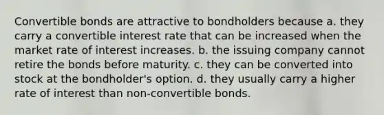 Convertible bonds are attractive to bondholders because a. they carry a convertible interest rate that can be increased when the market rate of interest increases. b. the issuing company cannot retire the bonds before maturity. c. they can be converted into stock at the bondholder's option. d. they usually carry a higher rate of interest than non-convertible bonds.