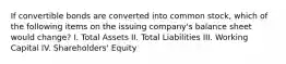 If convertible bonds are converted into common stock, which of the following items on the issuing company's balance sheet would change? I. Total Assets II. Total Liabilities III. Working Capital IV. Shareholders' Equity