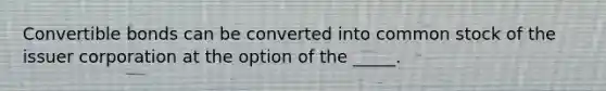 Convertible bonds can be converted into common stock of the issuer corporation at the option of the _____.