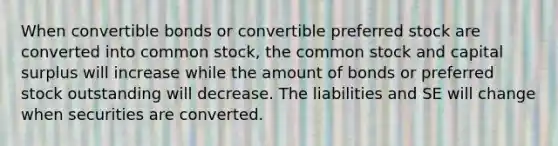 When convertible bonds or convertible preferred stock are converted into common stock, the common stock and capital surplus will increase while the amount of bonds or preferred stock outstanding will decrease. The liabilities and SE will change when securities are converted.