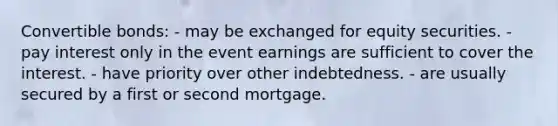 Convertible bonds: - may be exchanged for equity securities. - pay interest only in the event earnings are sufficient to cover the interest. - have priority over other indebtedness. - are usually secured by a first or second mortgage.