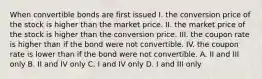 When convertible bonds are first issued I. the conversion price of the stock is higher than the market price. II. the market price of the stock is higher than the conversion price. III. the coupon rate is higher than if the bond were not convertible. IV. the coupon rate is lower than if the bond were not convertible. A. II and III only B. II and IV only C. I and IV only D. I and III only