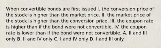 When convertible bonds are first issued I. the conversion price of the stock is higher than the market price. II. the market price of the stock is higher than the conversion price. III. the coupon rate is higher than if the bond were not convertible. IV. the coupon rate is lower than if the bond were not convertible. A. II and III only B. II and IV only C. I and IV only D. I and III only