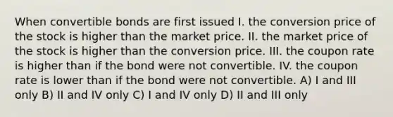 When convertible bonds are first issued I. the conversion price of the stock is higher than the market price. II. the market price of the stock is higher than the conversion price. III. the coupon rate is higher than if the bond were not convertible. IV. the coupon rate is lower than if the bond were not convertible. A) I and III only B) II and IV only C) I and IV only D) II and III only