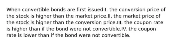 When convertible bonds are first issued:I. the conversion price of the stock is higher than the market price.II. the market price of the stock is higher than the conversion price.III. the coupon rate is higher than if the bond were not convertible.IV. the coupon rate is lower than if the bond were not convertible.