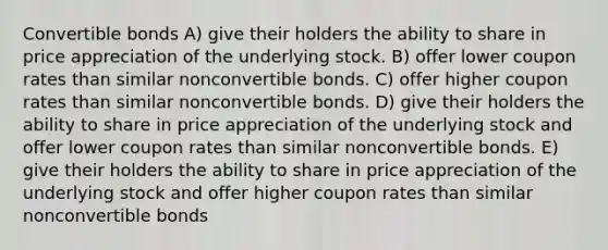 Convertible bonds A) give their holders the ability to share in price appreciation of the underlying stock. B) offer lower coupon rates than similar nonconvertible bonds. C) offer higher coupon rates than similar nonconvertible bonds. D) give their holders the ability to share in price appreciation of the underlying stock and offer lower coupon rates than similar nonconvertible bonds. E) give their holders the ability to share in price appreciation of the underlying stock and offer higher coupon rates than similar nonconvertible bonds