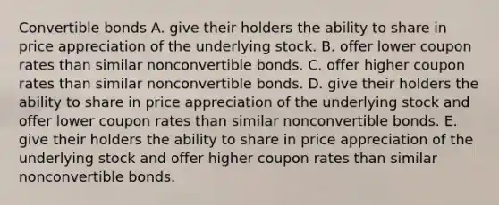 Convertible bonds A. give their holders the ability to share in price appreciation of the underlying stock. B. offer lower coupon rates than similar nonconvertible bonds. C. offer higher coupon rates than similar nonconvertible bonds. D. give their holders the ability to share in price appreciation of the underlying stock and offer lower coupon rates than similar nonconvertible bonds. E. give their holders the ability to share in price appreciation of the underlying stock and offer higher coupon rates than similar nonconvertible bonds.