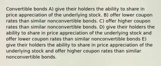 Convertible bonds A) give their holders the ability to share in price appreciation of the underlying stock. B) offer lower coupon rates than similar nonconvertible bonds. C) offer higher coupon rates than similar nonconvertible bonds. D) give their holders the ability to share in price appreciation of the underlying stock and offer lower coupon rates than similar nonconvertible bonds E) give their holders the ability to share in price appreciation of the underlying stock and offer higher coupon rates than similar nonconvertible bonds.