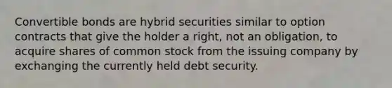 Convertible bonds are hybrid securities similar to option contracts that give the holder a right, not an obligation, to acquire shares of common stock from the issuing company by exchanging the currently held debt security.