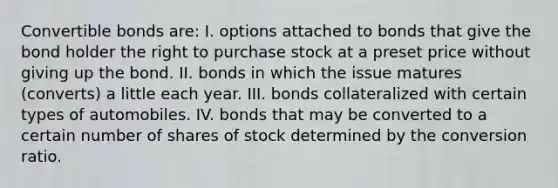 Convertible bonds are: I. options attached to bonds that give the bond holder the right to purchase stock at a preset price without giving up the bond. II. bonds in which the issue matures (converts) a little each year. III. bonds collateralized with certain types of automobiles. IV. bonds that may be converted to a certain number of shares of stock determined by the conversion ratio.