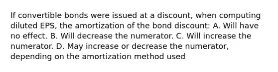 If convertible bonds were issued at a discount, when computing diluted EPS, the amortization of the bond discount: A. Will have no effect. B. Will decrease the numerator. C. Will increase the numerator. D. May increase or decrease the numerator, depending on the amortization method used