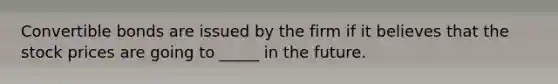 Convertible bonds are issued by the firm if it believes that the stock prices are going to _____ in the future.