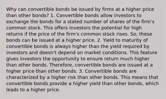 Why can convertible bonds be issued by firms at a higher price than other bonds? 1. Convertible bonds allow investors to exchange the bonds for a stated number of shares of the firm's common stock. This offers investors the potential for high returns if the price of the firm's common stock rises. So, these bonds can be issued at a higher price. 2. Yield to maturity of convertible bonds is always higher than the yield required by investors and doesn't depend on market conditions. This feature gives investors the opportunity to ensure return much higher than other bonds. Therefore, convertible bonds are issued at a higher price than other bonds. 3. Convertible bonds are characterized by a higher risk than other bonds. This means that convertible bonds provide a higher yield than other bonds, which leads to a higher price.