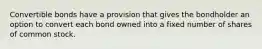 Convertible bonds have a provision that gives the bondholder an option to convert each bond owned into a fixed number of shares of common stock.