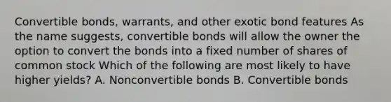 Convertible bonds, warrants, and other exotic bond features As the name suggests, convertible bonds will allow the owner the option to convert the bonds into a fixed number of shares of common stock Which of the following are most likely to have higher yields? A. Nonconvertible bonds B. Convertible bonds