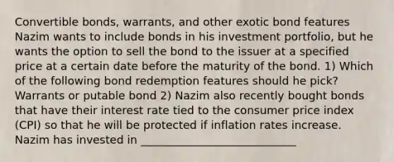 Convertible bonds, warrants, and other exotic bond features Nazim wants to include bonds in his investment portfolio, but he wants the option to sell the bond to the issuer at a specified price at a certain date before the maturity of the bond. 1) Which of the following bond redemption features should he pick? Warrants or putable bond 2) Nazim also recently bought bonds that have their interest rate tied to the consumer price index (CPI) so that he will be protected if inflation rates increase. Nazim has invested in ____________________________