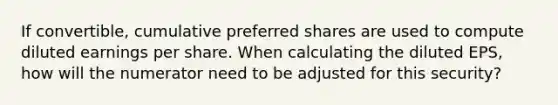 If convertible, cumulative preferred shares are used to compute diluted earnings per share. When calculating the diluted EPS, how will the numerator need to be adjusted for this security?