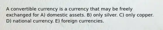 A convertible currency is a currency that may be freely exchanged for A) domestic assets. B) only silver. C) only copper. D) national currency. E) foreign currencies.