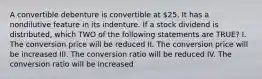 A convertible debenture is convertible at 25. It has a nondilutive feature in its indenture. If a stock dividend is distributed, which TWO of the following statements are TRUE? I. The conversion price will be reduced II. The conversion price will be increased III. The conversion ratio will be reduced IV. The conversion ratio will be increased