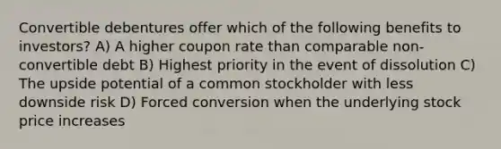 Convertible debentures offer which of the following benefits to investors? A) A higher coupon rate than comparable non-convertible debt B) Highest priority in the event of dissolution C) The upside potential of a common stockholder with less downside risk D) Forced conversion when the underlying stock price increases