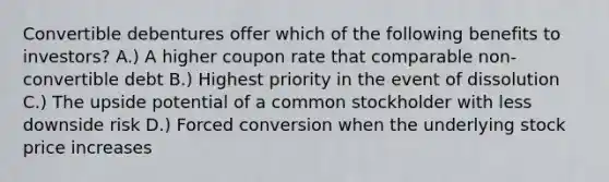 Convertible debentures offer which of the following benefits to investors? A.) A higher coupon rate that comparable non-convertible debt B.) Highest priority in the event of dissolution C.) The upside potential of a common stockholder with less downside risk D.) Forced conversion when the underlying stock price increases