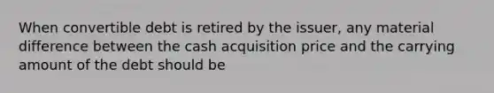 When convertible debt is retired by the issuer, any material difference between the cash acquisition price and the carrying amount of the debt should be