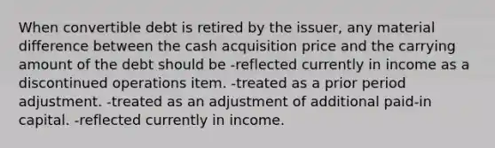 When convertible debt is retired by the issuer, any material difference between the cash acquisition price and the carrying amount of the debt should be -reflected currently in income as a discontinued operations item. -treated as a prior period adjustment. -treated as an adjustment of additional paid-in capital. -reflected currently in income.