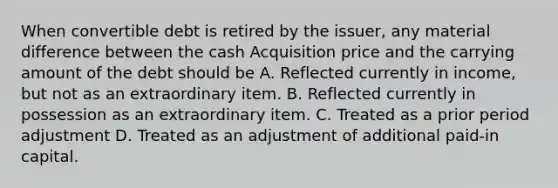 When convertible debt is retired by the issuer, any material difference between the cash Acquisition price and the carrying amount of the debt should be A. Reflected currently in income, but not as an extraordinary item. B. Reflected currently in possession as an extraordinary item. C. Treated as a prior period adjustment D. Treated as an adjustment of additional paid-in capital.