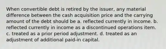 When convertible debt is retired by the issuer, any material difference between the cash acquisition price and the carrying amount of the debt should be a. reflected currently in income. b. reflected currently in income as a discontinued operations item. c. treated as a prior period adjustment. d. treated as an adjustment of additional paid-in capital.