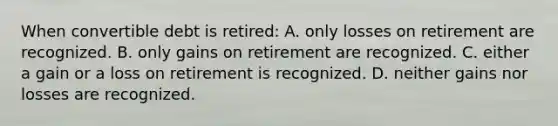 When convertible debt is retired: A. only losses on retirement are recognized. B. only gains on retirement are recognized. C. either a gain or a loss on retirement is recognized. D. neither gains nor losses are recognized.