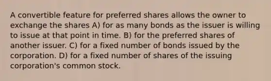 A convertible feature for preferred shares allows the owner to exchange the shares A) for as many bonds as the issuer is willing to issue at that point in time. B) for the preferred shares of another issuer. C) for a fixed number of bonds issued by the corporation. D) for a fixed number of shares of the issuing corporation's common stock.