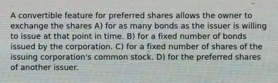 A convertible feature for preferred shares allows the owner to exchange the shares A) for as many bonds as the issuer is willing to issue at that point in time. B) for a fixed number of bonds issued by the corporation. C) for a fixed number of shares of the issuing corporation's common stock. D) for the preferred shares of another issuer.