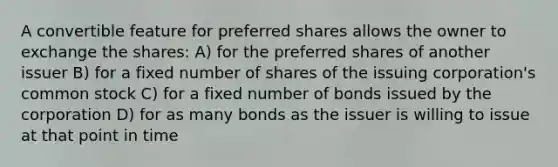 A convertible feature for preferred shares allows the owner to exchange the shares: A) for the preferred shares of another issuer B) for a fixed number of shares of the issuing corporation's common stock C) for a fixed number of bonds issued by the corporation D) for as many bonds as the issuer is willing to issue at that point in time