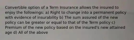 Convertible option of a Term Insurance allows the insured to enjoy the followings: a) Right to change into a permanent policy with evidence of insurability b) The sum assured of the new policy can be greater or equal to that of the Term policy c) Premium of the new policy based on the insured's new attained age d) All of the above