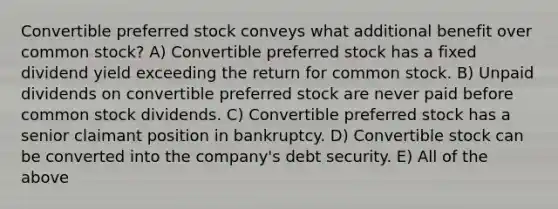 Convertible preferred stock conveys what additional benefit over common stock? A) Convertible preferred stock has a fixed dividend yield exceeding the return for common stock. B) Unpaid dividends on convertible preferred stock are never paid before common stock dividends. C) Convertible preferred stock has a senior claimant position in bankruptcy. D) Convertible stock can be converted into the company's debt security. E) All of the above