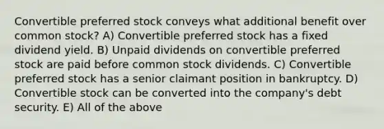 Convertible preferred stock conveys what additional benefit over common stock? A) Convertible preferred stock has a fixed dividend yield. B) Unpaid dividends on convertible preferred stock are paid before common stock dividends. C) Convertible preferred stock has a senior claimant position in bankruptcy. D) Convertible stock can be converted into the company's debt security. E) All of the above