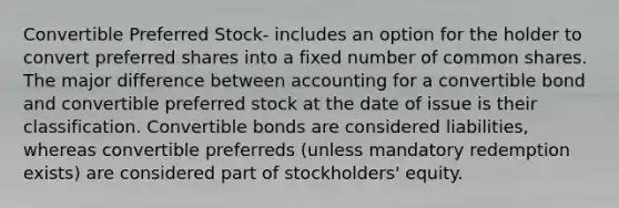 Convertible Preferred Stock- includes an option for the holder to convert preferred shares into a fixed number of common shares. The major difference between accounting for a convertible bond and convertible preferred stock at the date of issue is their classification. Convertible bonds are considered liabilities, whereas convertible preferreds (unless mandatory redemption exists) are considered part of stockholders' equity.