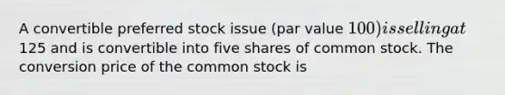 A convertible preferred stock issue (par value 100) is selling at125 and is convertible into five shares of common stock. The conversion price of the common stock is