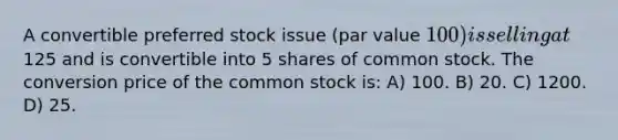 A convertible preferred stock issue (par value 100) is selling at125 and is convertible into 5 shares of common stock. The conversion price of the common stock is: A) 100. B) 20. C) 1200. D) 25.