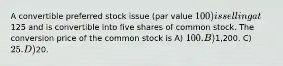 A convertible preferred stock issue (par value 100) is selling at125 and is convertible into five shares of common stock. The conversion price of the common stock is A) 100. B)1,200. C) 25. D)20.