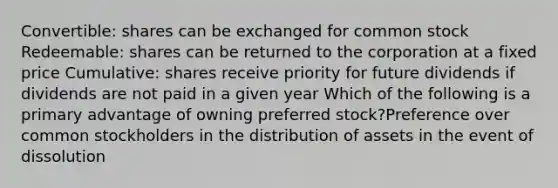 Convertible: shares can be exchanged for common stock Redeemable: shares can be returned to the corporation at a fixed price Cumulative: shares receive priority for future dividends if dividends are not paid in a given year Which of the following is a primary advantage of owning preferred stock?Preference over common stockholders in the distribution of assets in the event of dissolution