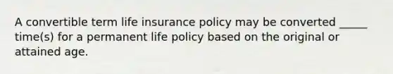 A convertible term life insurance policy may be converted _____ time(s) for a permanent life policy based on the original or attained age.