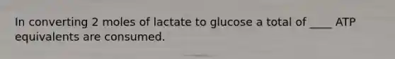 In converting 2 moles of lactate to glucose a total of ____ ATP equivalents are consumed.